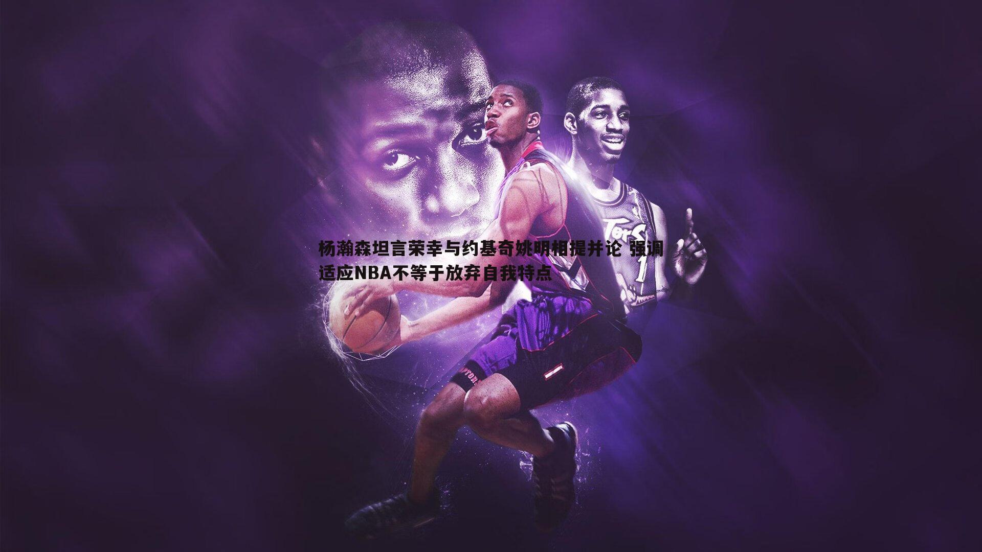 杨瀚森坦言荣幸与约基奇姚明相提并论 强调适应NBA不等于放弃自我特点