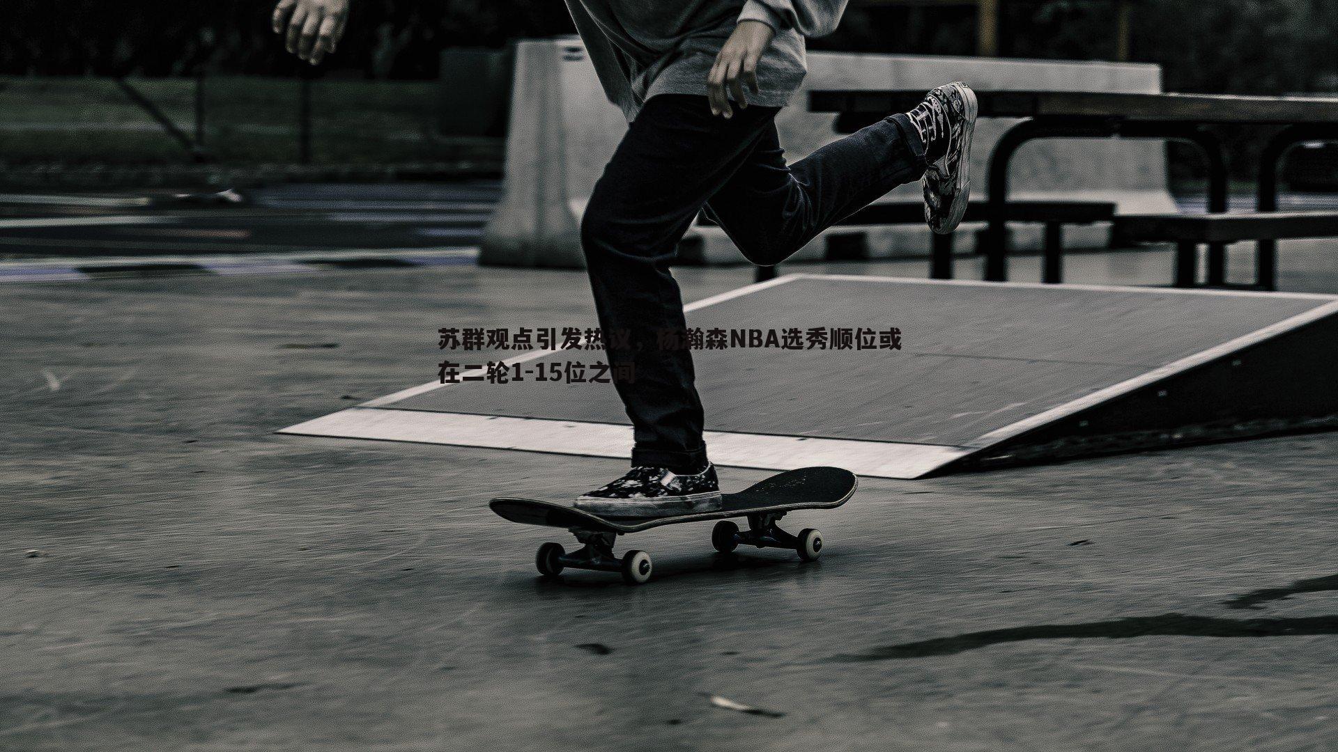 壹号娱乐-苏群观点引发热议，杨瀚森NBA选秀顺位或在二轮1-15位之间