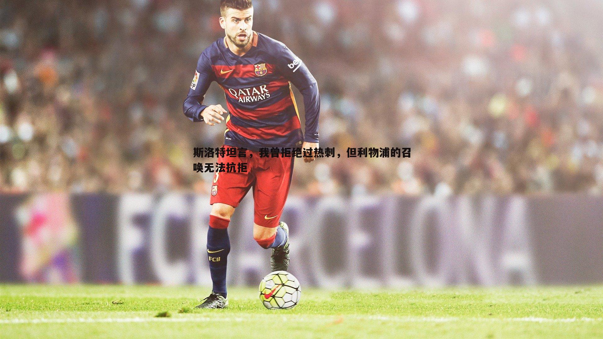 斯洛特坦言,我曾拒绝过热刺,但利物浦的召唤无法抗拒