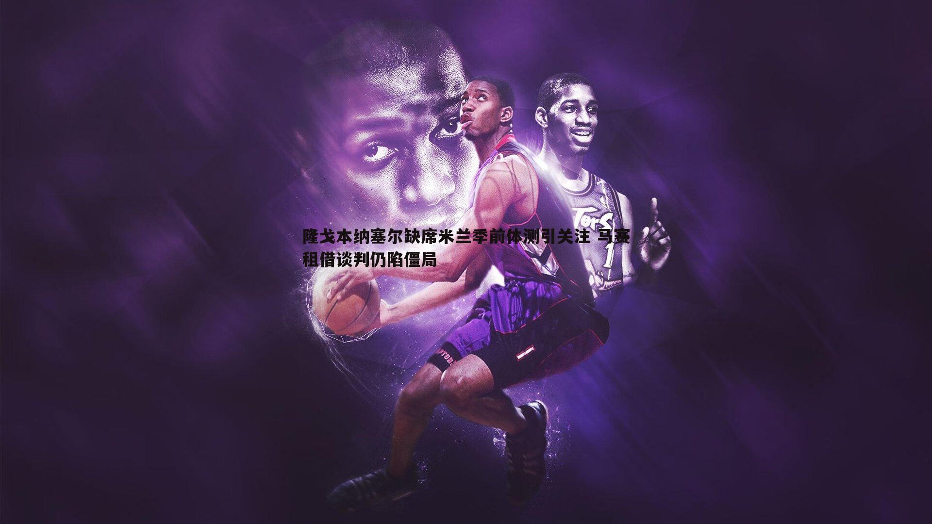 壹号娱乐-隆戈本纳塞尔缺席米兰季前体测引关注 马赛租借谈判仍陷僵局