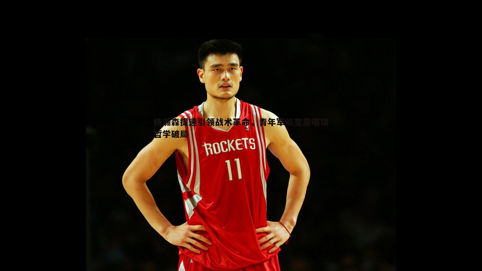 壹号娱乐-杨瀚森提速引领战术革命，青年军蜕变靠喂饼哲学破局