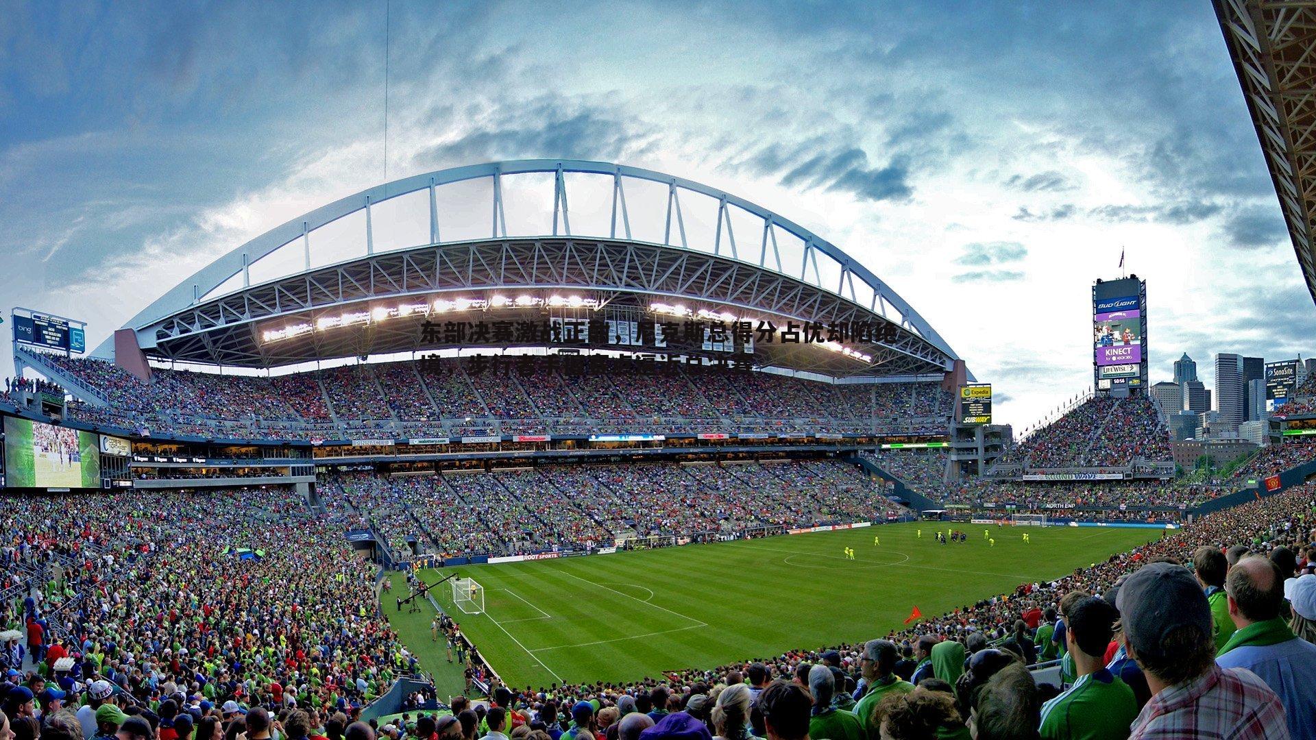 东部决赛激战正酣，尼克斯总得分占优却陷绝境，步行者手握赛点逼近总决赛