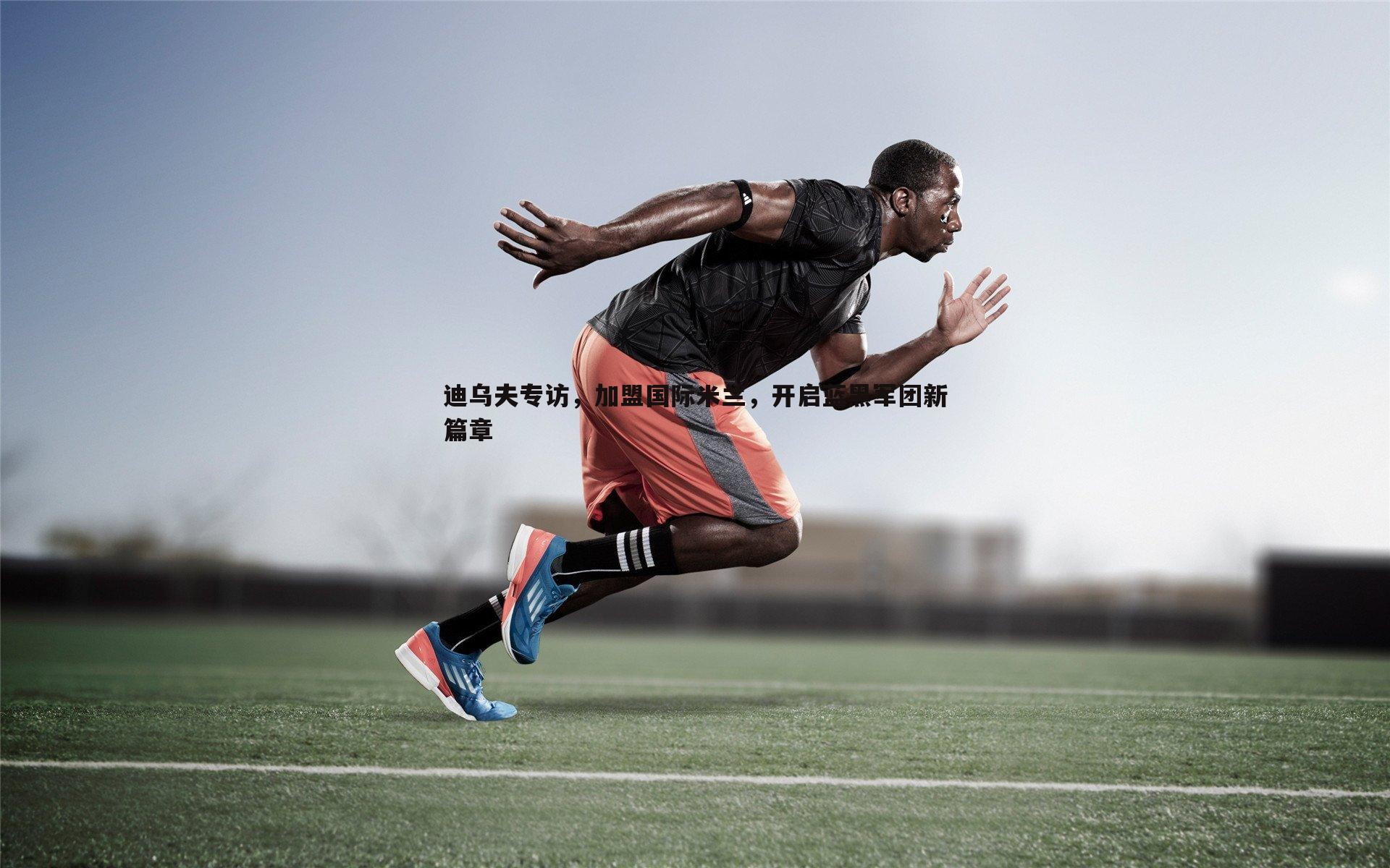 壹号娱乐-迪乌夫专访，加盟国际米兰，开启蓝黑军团新篇章